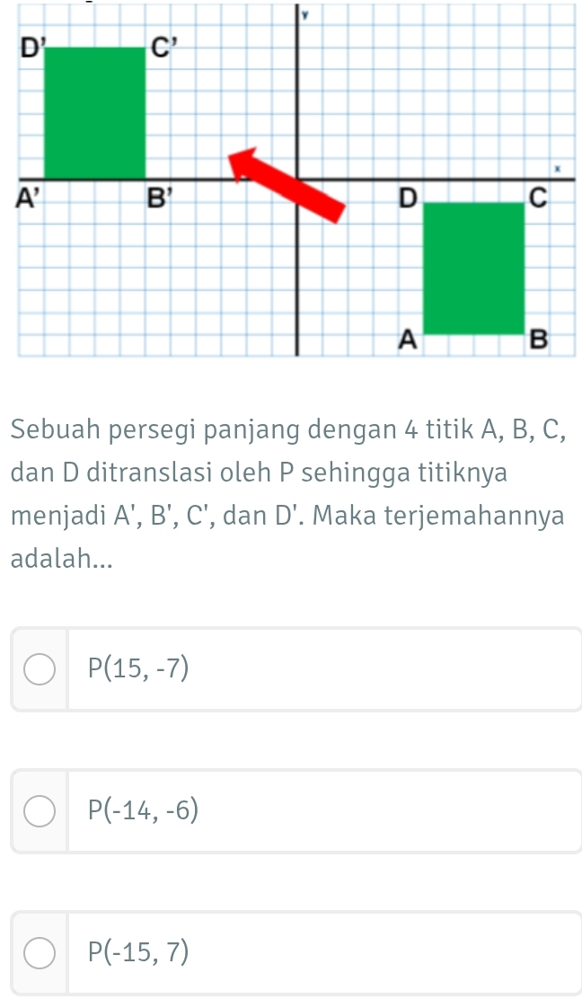 Sebuah persegi panjang dengan 4 titik A, B, C,
dan D ditranslasi oleh P sehingga titiknya
menjadi A',B',C' , dan D'. Maka terjemahannya
adalah...
P(15,-7)
P(-14,-6)
P(-15,7)