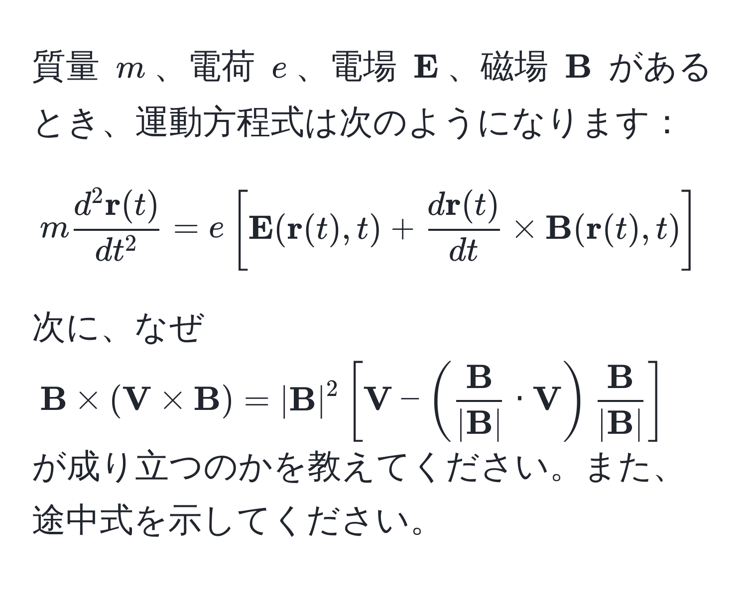 質量 $m$、電荷 $e$、電場 $ E$、磁場 $ B$ があるとき、運動方程式は次のようになります：
[
mfracd^(2  r)(t)dt^2 = e[ E( r(t),t) + fracd r(t)dt *  B( r(t),t)]
]
次に、なぜ $ B * ( V *  B) = | B|^2 [ V - (frac B| B| ·  V)frac B| B|]$ が成り立つのかを教えてください。また、途中式を示してください。