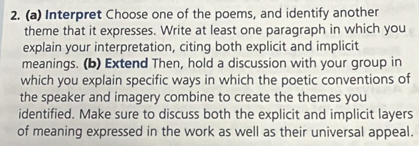 Interpret Choose one of the poems, and identify another 
theme that it expresses. Write at least one paragraph in which you 
explain your interpretation, citing both explicit and implicit 
meanings. (b) Extend Then, hold a discussion with your group in 
which you explain specific ways in which the poetic conventions of 
the speaker and imagery combine to create the themes you 
identified. Make sure to discuss both the explicit and implicit layers 
of meaning expressed in the work as well as their universal appeal.