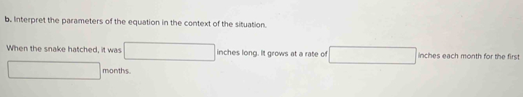 Interpret the parameters of the equation in the context of the situation. 
When the snake hatched, it was □ inches long. It grows at a rate of □ inches each month for the first
□ months.