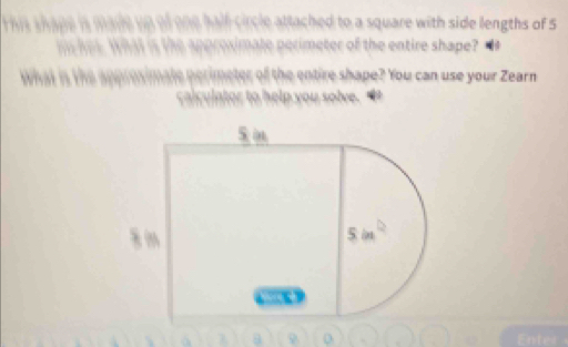 his thane i made un of one half circle attached to a square with side lengths of 5
m hes. What is the approximate perimeter of the entire shape?
What is the approsimate perimeter of the entire shape? You can use your Zearn
calculator to help you solve.
λ
Enter