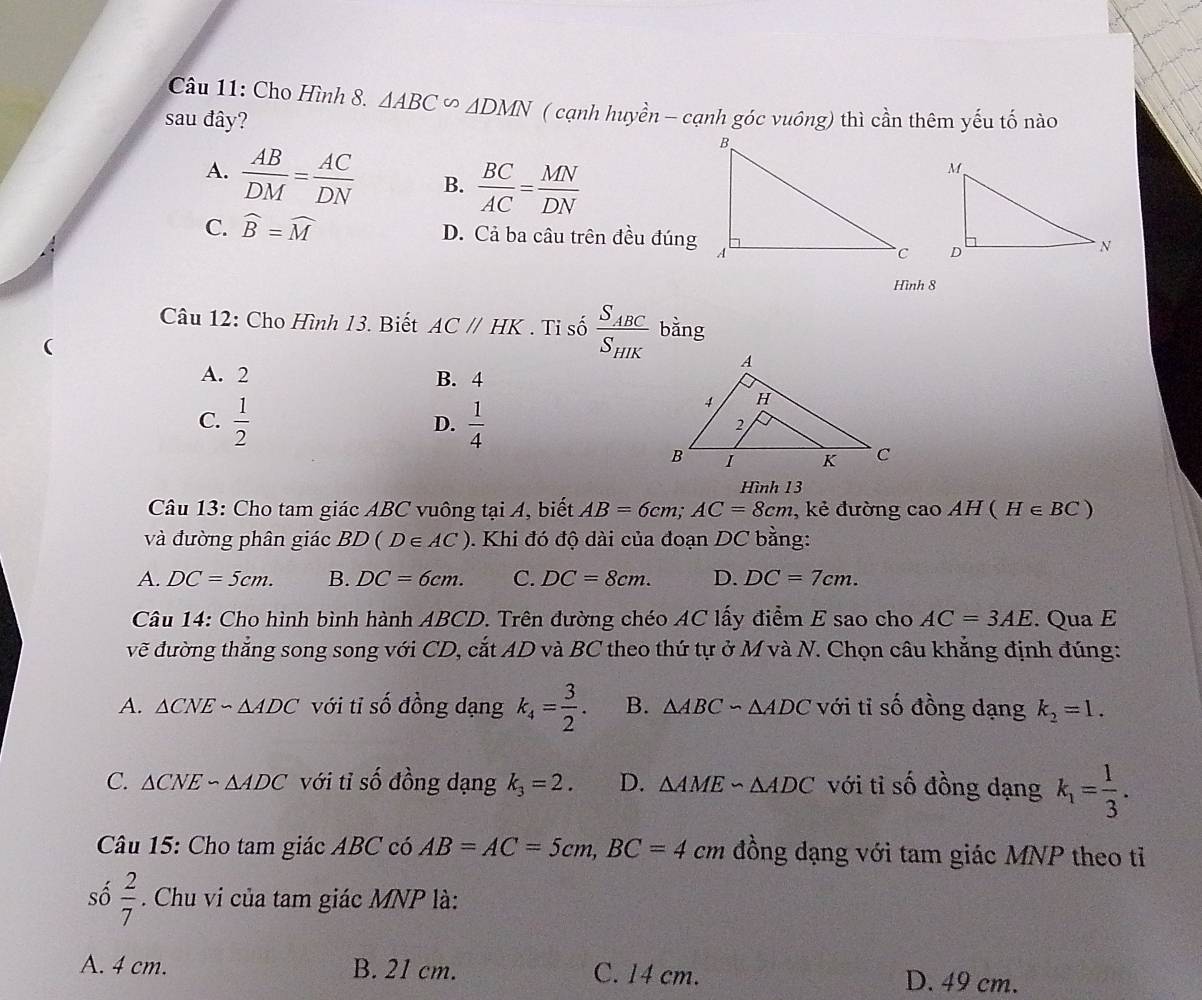 Cho Hình 8. △ ABC∽ △ DMN ( cạnh huyền - cạnh góc vuông) thì cần thêm yếu tố nào
sau đây?
A.  AB/DM = AC/DN  B.  BC/AC = MN/DN 
C. widehat B=widehat M D. Cả ba câu trên đều đúng
 
Hình 8
Câu 12: Cho Hình 13. Biết ACparallel HK. Ti số frac S_ABCS_HIK bằng
(
A. 2 B. 4
C.  1/2   1/4 
D.
Hình 13
Câu 13: Cho tam giác ABC vuông tại A, biết AB=6cm;AC=8cm , kẻ đường cao AH(H∈ BC)
và đường phân giác BD(D∈ AC) 0. Khi đó độ dài của đoạn DC bằng:
A. DC=5cm. B. DC=6cm. C. DC=8cm. D. DC=7cm.
Câu 14: Cho hình bình hành ABCD. Trên đường chéo AC lấy điểm E sao cho AC=3AE. Qua E
vẽ đường thắng song song với CD, cắt AD và BC theo thứ tự ở M và N. Chọn câu khẳng định đúng:
A. △ CNEsim △ ADC với tỉ số đồng dạng k_4= 3/2 . B. △ ABC∽ △ ADC với tỉ số đồng dạng k_2=1.
C. △ CNEsim △ ADC với tỉ số đồng dạng k_3=2. D. △ AME∽ △ ADC với tỉ số đồng dạng k_1= 1/3 .
Câu 15: Cho tam giác ABC có AB=AC=5cm,BC=4c cm đồng dạng với tam giác MNP theo tỉ
số  2/7 . Chu vi của tam giác MNP là:
A. 4 cm. B. 21 cm. C. 14 cm. D. 49 cm.