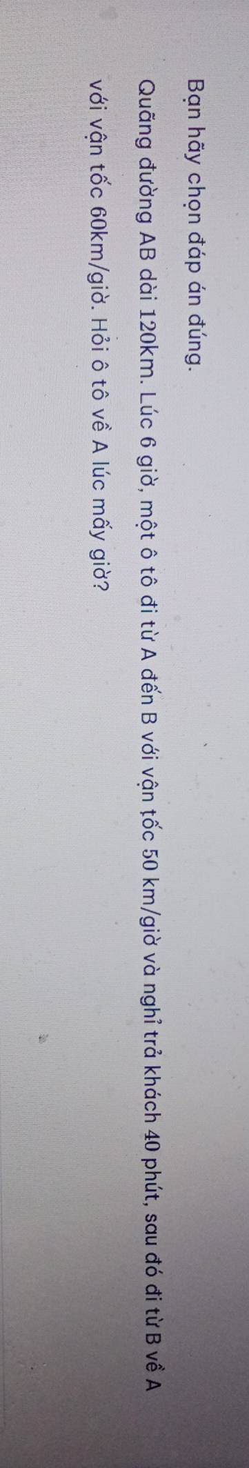 Bạn hãy chọn đáp án đúng. 
Quãng đường AB dài 120km. Lúc 6 giờ, một ô tô đi từ A đến B với vận tốc 50 km /giờ và nghỉ trả khách 40 phút, sau đó đi từ B về A 
với vận tốc 60km/giờ. Hỏi ô tô về A lúc mấy giờ?