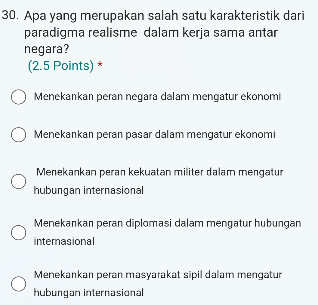 Apa yang merupakan salah satu karakteristik dari
paradigma realisme dalam kerja sama antar
negara?
(2.5 Points) *
Menekankan peran negara dalam mengatur ekonomi
Menekankan peran pasar dalam mengatur ekonomi
Menekankan peran kekuatan militer dalam mengatur
hubungan internasional
Menekankan peran diplomasi dalam mengatur hubungan
internasional
Menekankan peran masyarakat sipil dalam mengatur
hubungan internasional