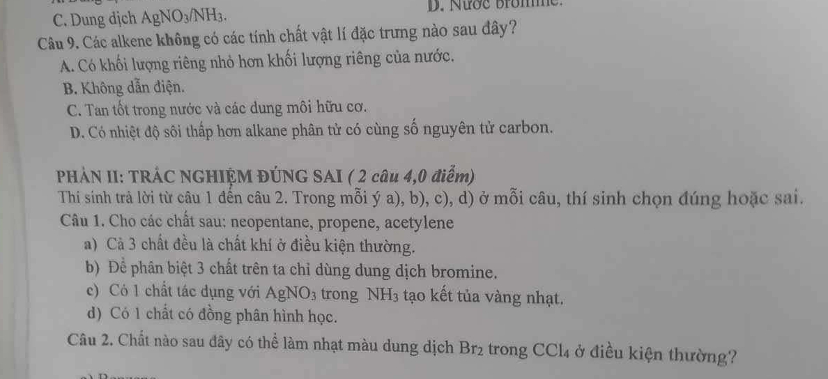 C. Dung dịch AgNO_3/NH_3. D. Nước bromme.
Câu 9. Các alkene không có các tính chất vật lí đặc trưng nào sau đây?
A. Có khối lượng riêng nhỏ hơn khối lượng riêng của nước.
B. Không dẫn điện.
C. Tan tốt trong nước và các dung môi hữu cơ.
D. Có nhiệt độ sôi thấp hơn alkane phân tử có cùng số nguyên tử carbon.
PHẢN II: TRÁC NGHIỆM ĐÚNG SAI ( 2 câu 4,0 điểm)
Thi sinh trả lời từ câu 1 đến câu 2. Trong mỗi ý a), b), c), d) ở mỗi câu, thí sinh chọn đúng hoặc sai.
Câu 1. Cho các chất sau: neopentane, propene, acetylene
a) Cả 3 chất đều là chất khí ở điều kiện thường.
b) Để phân biệt 3 chất trên ta chỉ dùng dung dịch bromine.
c) Có 1 chất tác dụng với AgNO_3 trong NH_3 tạo kết tủa vàng nhạt.
d) Có 1 chất có đồng phân hình học.
Câu 2. Chất nào sau đây có thể làm nhạt màu dung dịch Br_2 trong CCl_4 ở điều kiện thường?