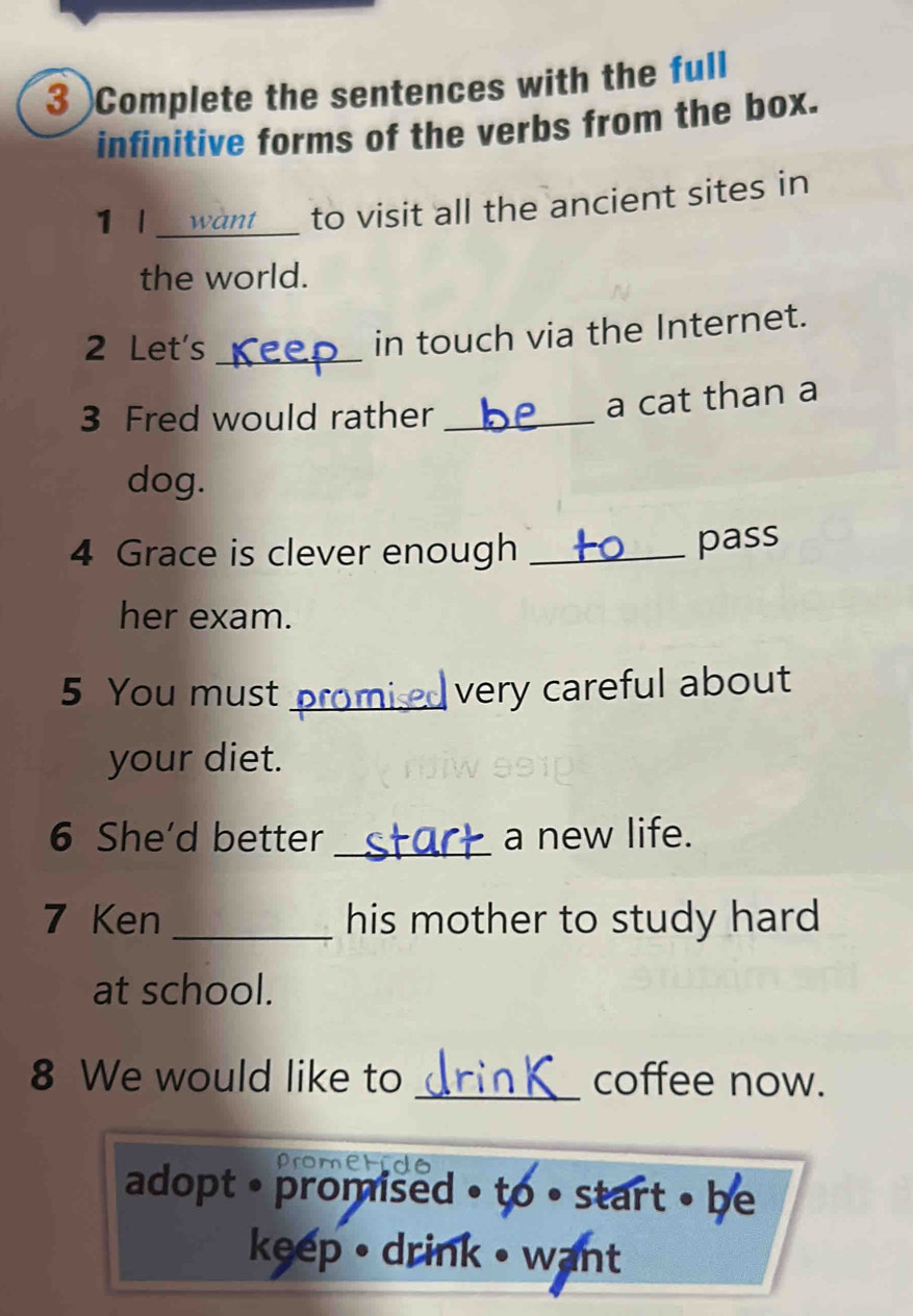 3 )Complete the sentences with the full 
infinitive forms of the verbs from the box. 
1 l_ 
to visit all the ancient sites in 
the world. 
2 Let's_ 
in touch via the Internet. 
3 Fred would rather_ 
a cat than a 
dog. 
4 Grace is clever enough_ 
pass 
her exam. 
5 You must_ very careful about 
your diet. 
6 She'd better _a new life. 
7 Ken _his mother to study hard 
at school. 
8 We would like to _coffee now. 
prom 
adopt • promised • to • start • be 
keep • drink • want