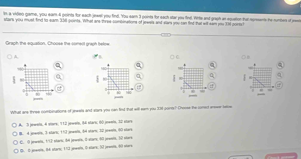 In a video game, you eam 4 points for each jewel you find. You earn 3 points for each star you find. Write and graph an equation that represents the numbers of jewel
stars you must find to earn 336 points. What are three combinations of jewels and stars you can find that will earn you 336 points?
Graph the equation. Choose the correct graph below.
A
B.
C.
D.


B
B



What are three combinations of jewels and stars you can find that will earn you 336 points? Choose the correct answer below
A. 3 jewels, 4 stars; 112 jewels, 84 stars; 60 jewels, 32 stars
B. 4 jewels, 3 stars; 112 jewels, 84 stars; 32 jewels, 60 stars
C. 0 jewels, 112 stars; 84 jewels, 0 stars; 60 jewels, 32 stars
D. 0 jewels, 84 stars; 112 jewels, 0 stars; 32 jewels, 60 stars