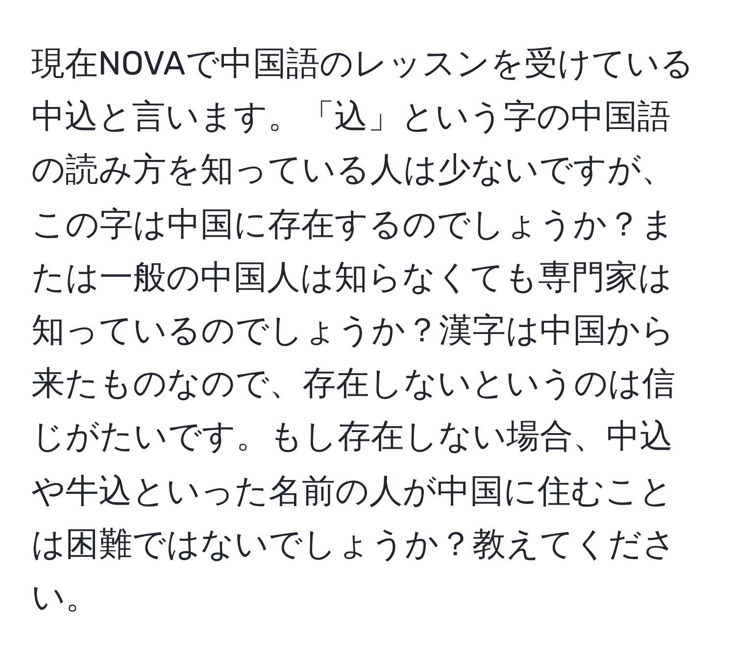 現在NOVAで中国語のレッスンを受けている中込と言います。「込」という字の中国語の読み方を知っている人は少ないですが、この字は中国に存在するのでしょうか？または一般の中国人は知らなくても専門家は知っているのでしょうか？漢字は中国から来たものなので、存在しないというのは信じがたいです。もし存在しない場合、中込や牛込といった名前の人が中国に住むことは困難ではないでしょうか？教えてください。