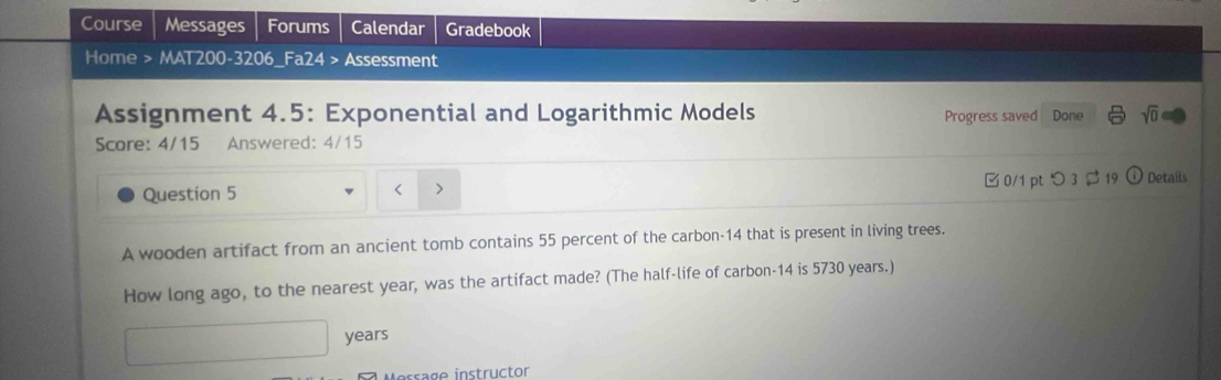 Course Messages Forums Calendar Gradebook 
Home > MAT200-3206_Fa24 > Assessment 
Assignment 4.5: Exponential and Logarithmic Models 
Score: 4/15 Answered: 4/15 Progress saved Done sqrt(0) 
Question 5 Details
55 percent of the carbon- 14 that is present in living trees. 
How long ago, to the nearest year, was the artifact made? (The half-life of carbon- 14 is 5730 years.)
years
Merrage instrüctor