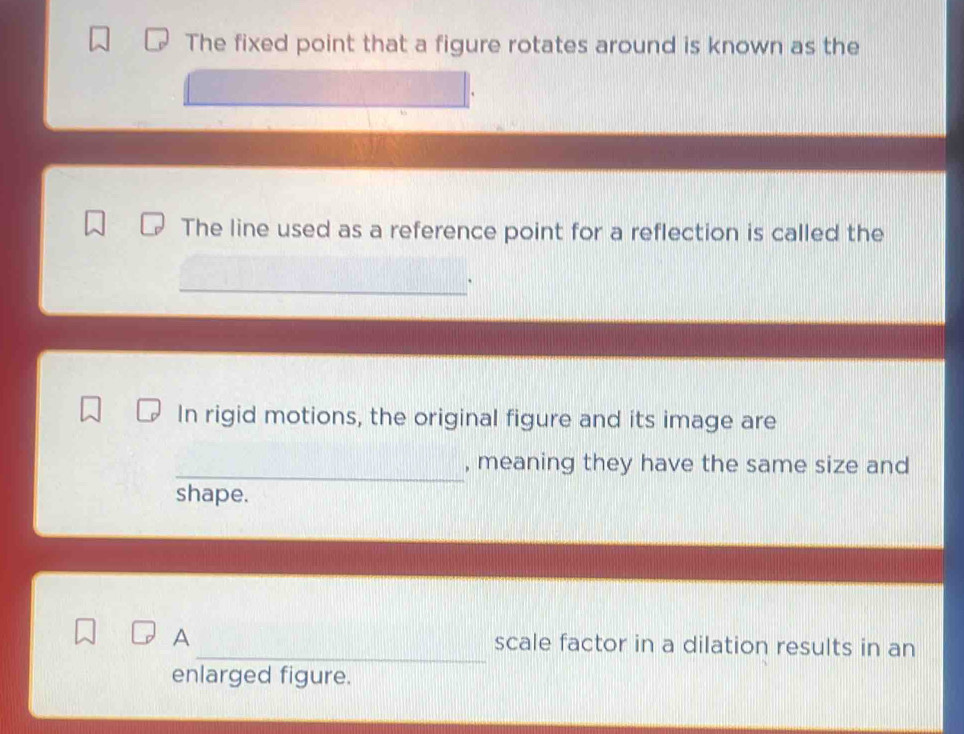 The fixed point that a figure rotates around is known as the 
The line used as a reference point for a reflection is called the 
In rigid motions, the original figure and its image are 
_ 
, meaning they have the same size and 
shape. 
_ 
A scale factor in a dilation results in an 
enlarged figure.