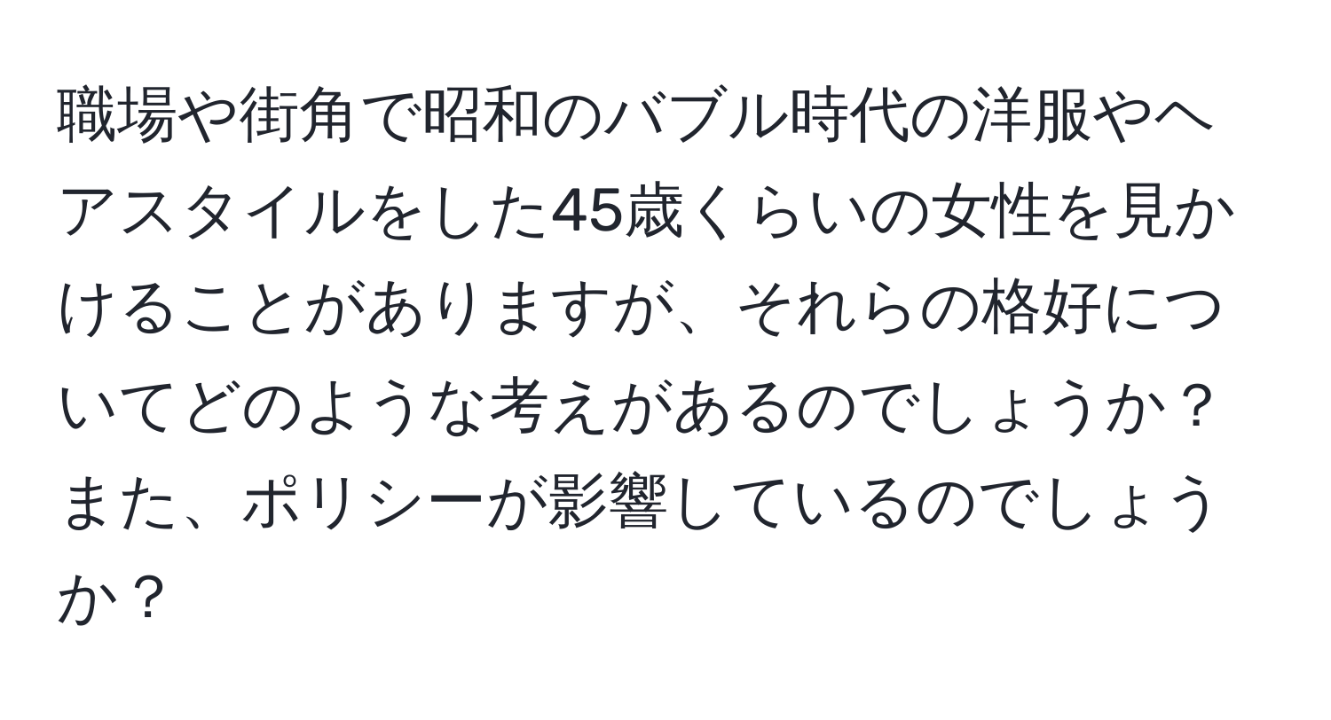 職場や街角で昭和のバブル時代の洋服やヘアスタイルをした45歳くらいの女性を見かけることがありますが、それらの格好についてどのような考えがあるのでしょうか？また、ポリシーが影響しているのでしょうか？