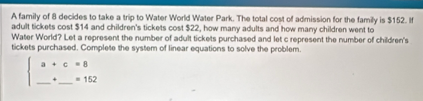 A family of 8 decides to take a trip to Water World Water Park. The total cost of admission for the family is $152. If 
adult tickets cost $14 and children's tickets cost $22, how many adults and how many children went to 
Water World? Let a represent the number of adult tickets purchased and let c represent the number of children's 
tickets purchased. Complete the system of linear equations to solve the problem. 
__ beginarrayl a+c=8 _ +_ =152endarray.