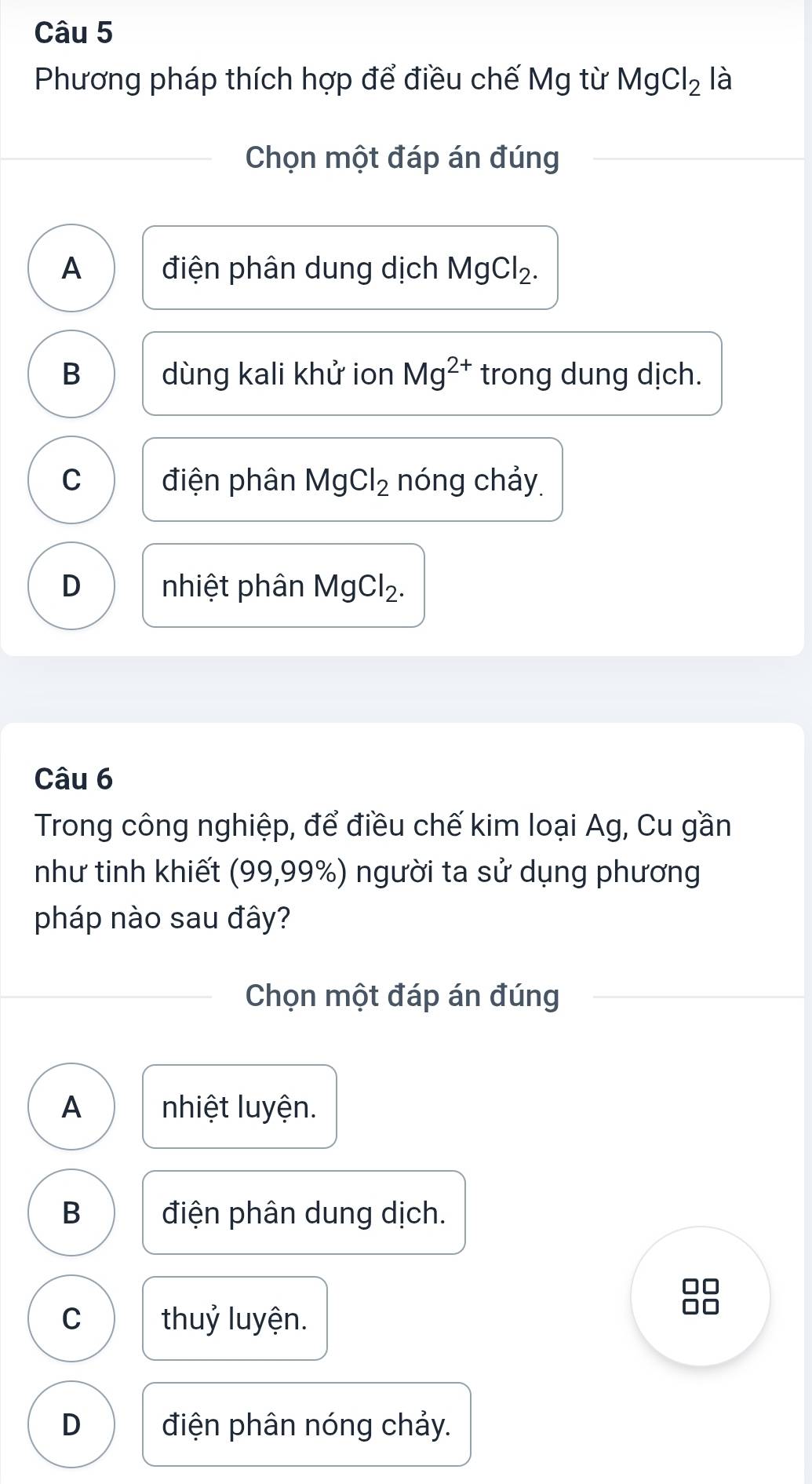 Phương pháp thích hợp để điều chế Mg từ MgCl_2 là
Chọn một đáp án đúng
A điện phân dung dịch Mg Cl_2.
B dùng kali khử ion Mg^(2+) trong dung dịch.
C điện phân MgCl_2 nóng chảy
D nhiệt phân I MgCl_2. 
Câu 6
Trong công nghiệp, để điều chế kim loại Ag, Cu gần
như tinh khiết (99,99%) người ta sử dụng phương
pháp nào sau đây?
Chọn một đáp án đúng
A nhiệt luyện.
B điện phân dung dịch.
□□
C thuỷ luyện.
□□
D điện phân nóng chảy.