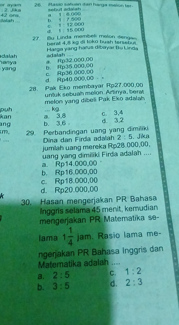 or ayam 26. Rasio satuan dari harga melon ter-
: 2. Jika sebut adaiah
42 ons.
dalah ... b. 1:7.500 a. 1 : 6.000
c. 1 : 12.000
d. 1 ：15.000
27. Bu Linda membeli melon dengan
berat 4,8 kg di toko buah tersebut.
Harga yang harus dibayar Bu Linda
dalah adalah ....
hanya
yang b. Rp35.000,00 a. Rp32.000,00
c. Rp36.000,00
d. Rp40.000,00
28. Pak Eko membayar Rp27.000,00
untuk sebuah melon. Artinya, berat
melon yang dibeli Pak Eko adalah
puh ... kg.
kan a. 3,8 c. 3,4
ang b. 3,6 d. 3,2
km, 29. Perbandingan uang yang dimiliki
... Dina dan Firda adalah 2:5. Jika
jumlah uang mereka Rp28.000,00,
uang yang dimiliki Firda adalah ....
a. Rp14.000,00
b. Rp16.000,00
c. Rp18.000,00
d. Rp20.000,00
k
30. Hasan mengerjakan PR Bahasa
Inggris selama 45 menit, kemudian
mengerjakan PR Matematika se-
lama 1 1/4  jam. Rasio lama me-
ngerjakan PR Bahasa Inggris dan
Matematika adalah ....
a. 2:5 C. 1:2
b. 3:5 d. 2:3