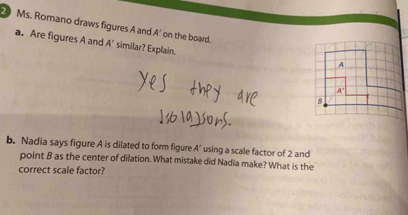 Ms. Romano draws figures A and A' on the board. 
a. Are figures A and A' similar? Explain. 
A
A'
B 
b. Nadia says figure A is dilated to form figure A' using a scale factor of 2 and 
point B as the center of dilation. What mistake did Nadia make? What is the 
correct scale factor?