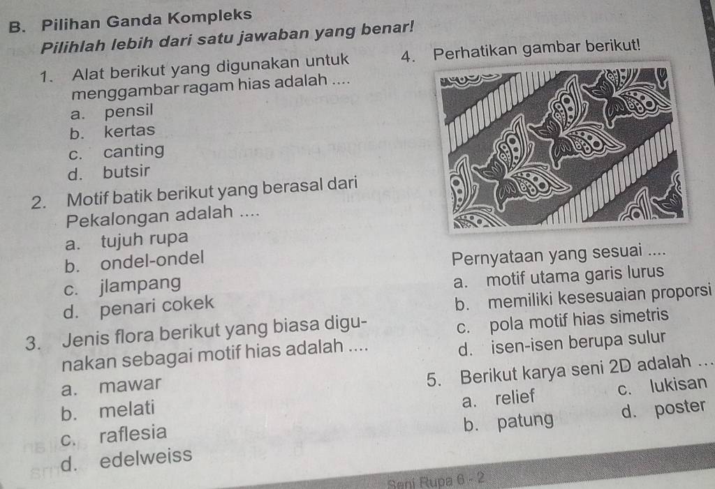 Pilihan Ganda Kompleks
Pilihlah lebih dari satu jawaban yang benar!
1. Alat berikut yang digunakan untuk 4. Perhatikan gambar berikut!
menggambar ragam hias adalah ....
a. pensil
b. kertas
c. canting
d. butsir
2. Motif batik berikut yang berasal dari
Pekalongan adalah ....
a. tujuh rupa
b. ondel-ondel
Pernyataan yang sesuai ....
c. jlampang
a. motif utama garis lurus
d. penari cokek
b. memiliki kesesuaian proporsi
3. Jenis flora berikut yang biasa digu-
c. pola motif hias simetris
nakan sebagai motif hias adalah ....
d. isen-isen berupa sulur
b. melati 5. Berikut karya seni 2D adalah .
a. mawar
c. raflesia a. relief c. lukisan
b. patung d. poster
d. edelweiss
Sani Rupa 6 - 2