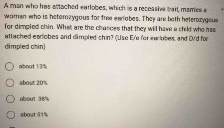 A man who has attached earlobes, which is a recessive trait, marries a *
woman who is heterozygous for free earlobes. They are both heterozygous
for dimpled chin. What are the chances that they will have a child who has
attached earlobes and dimpled chin? (Use E/e for earlobes, and D/d for
dimpled chin)
about 13%
about 20%
about 38%
about 51%