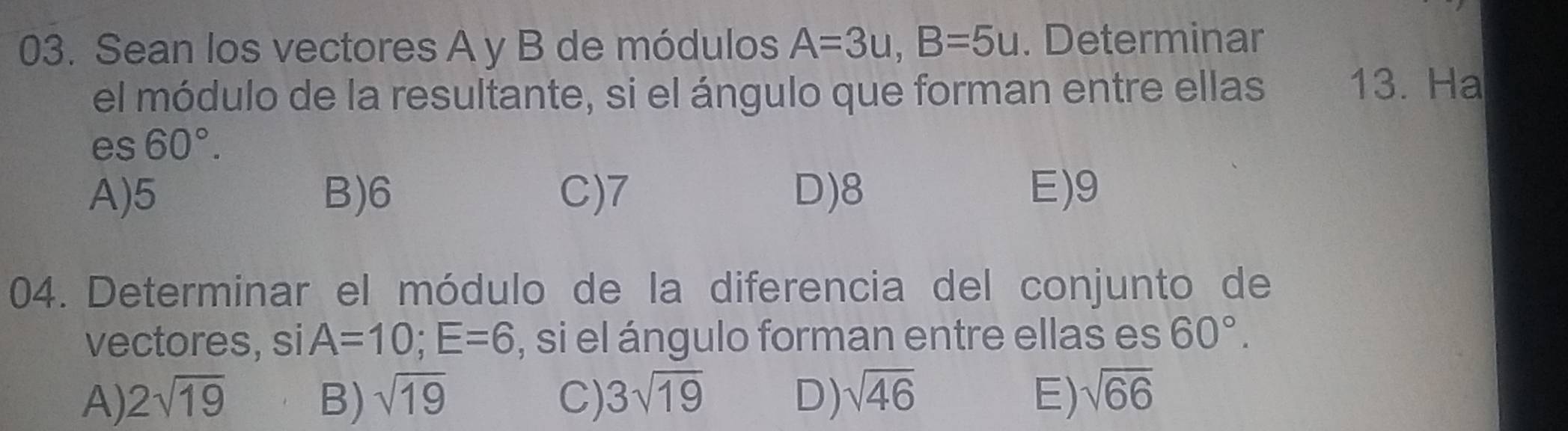 Sean los vectores A y B de módulos A=3u, B=5u. Determinar
el módulo de la resultante, si el ángulo que forman entre ellas
13. Ha
es60°.
A) 5 B) 6 C) 7 D) 8 E) 9
04. Determinar el módulo de la diferencia del conjunto de
vectores, si A=10; E=6 , si el ángulo forman entre ellas es 60°.
A) 2sqrt(19) B) sqrt(19) C) 3sqrt(19) D) sqrt(46) E) sqrt(66)