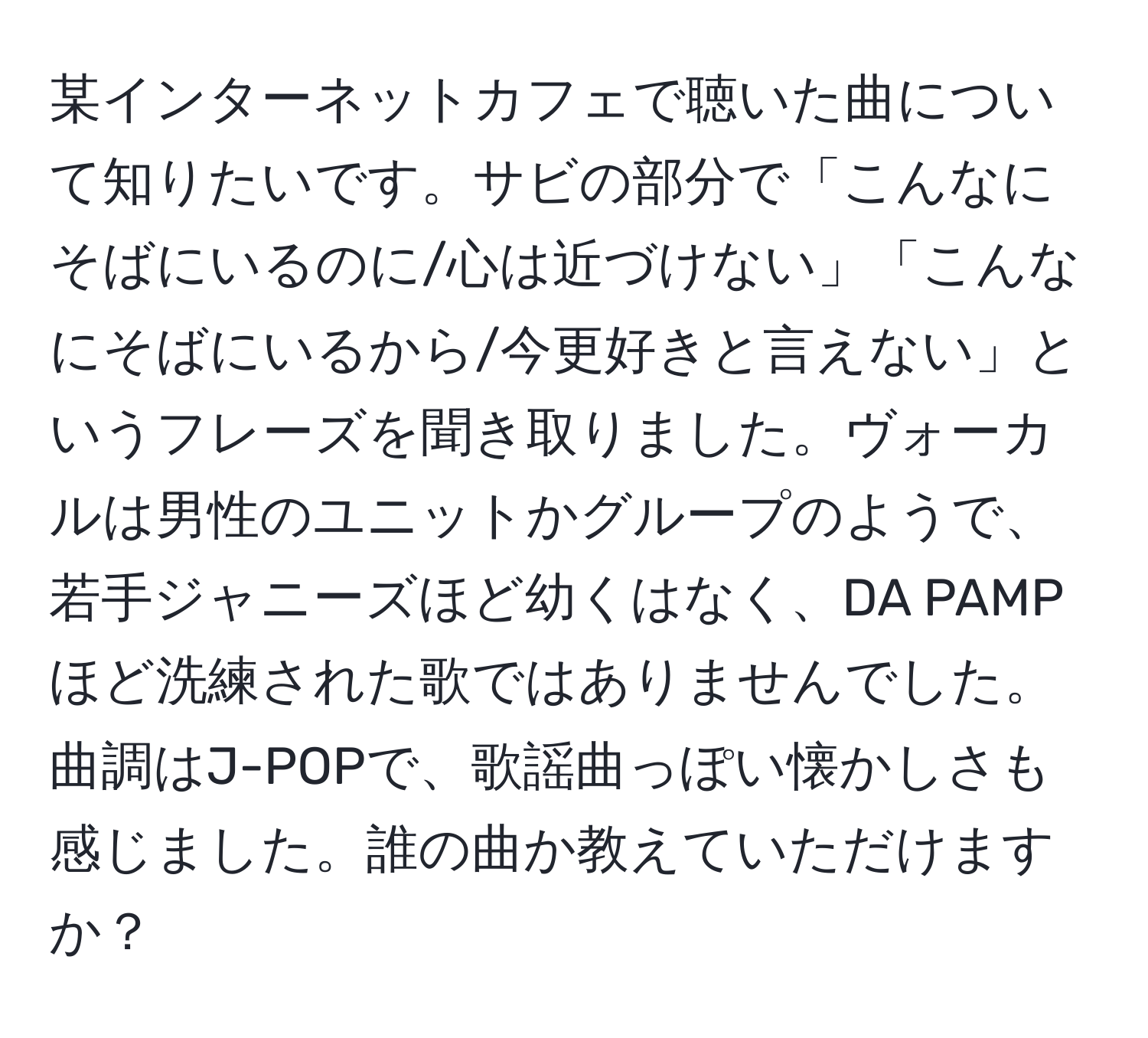 某インターネットカフェで聴いた曲について知りたいです。サビの部分で「こんなにそばにいるのに/心は近づけない」「こんなにそばにいるから/今更好きと言えない」というフレーズを聞き取りました。ヴォーカルは男性のユニットかグループのようで、若手ジャニーズほど幼くはなく、DA PAMPほど洗練された歌ではありませんでした。曲調はJ-POPで、歌謡曲っぽい懐かしさも感じました。誰の曲か教えていただけますか？