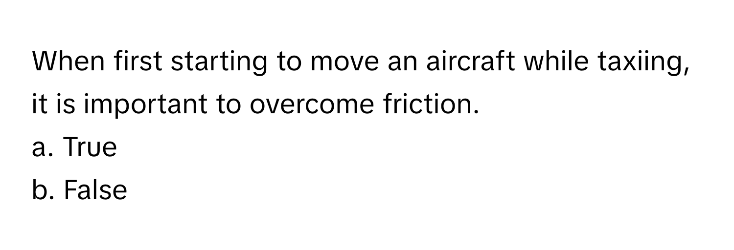 When first starting to move an aircraft while taxiing, it is important to overcome friction.

a. True
b. False