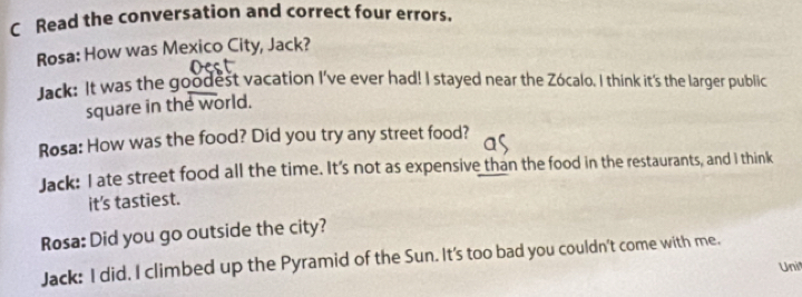 Read the conversation and correct four errors. 
Rosa: How was Mexico City, Jack? 
Jack: It was the goodest vacation I've ever had! I stayed near the Zócalo. I think it's the larger public 
square in the world. 
Rosa: How was the food? Did you try any street food? 
Jack: I ate street food all the time. It's not as expensive than the food in the restaurants, and I think 
it's tastiest. 
Rosa: Did you go outside the city? 
Jack: I did. I climbed up the Pyramid of the Sun. It's too bad you couldn't come with me. 
Uni