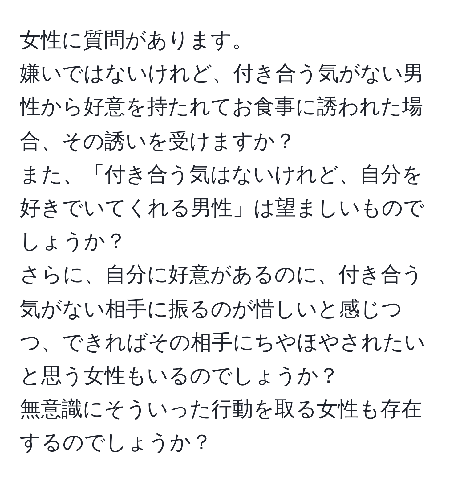 女性に質問があります。  
嫌いではないけれど、付き合う気がない男性から好意を持たれてお食事に誘われた場合、その誘いを受けますか？  
また、「付き合う気はないけれど、自分を好きでいてくれる男性」は望ましいものでしょうか？  
さらに、自分に好意があるのに、付き合う気がない相手に振るのが惜しいと感じつつ、できればその相手にちやほやされたいと思う女性もいるのでしょうか？  
無意識にそういった行動を取る女性も存在するのでしょうか？