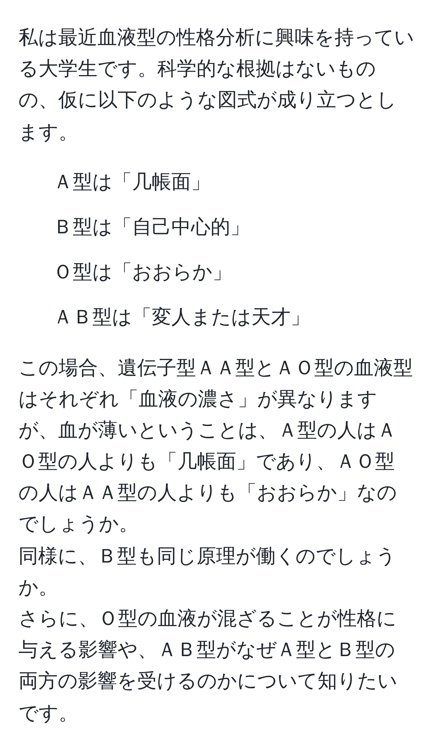 私は最近血液型の性格分析に興味を持っている大学生です。科学的な根拠はないものの、仮に以下のような図式が成り立つとします。  
- Ａ型は「几帳面」  
- Ｂ型は「自己中心的」  
- Ｏ型は「おおらか」  
- ＡＢ型は「変人または天才」  

この場合、遺伝子型ＡＡ型とＡＯ型の血液型はそれぞれ「血液の濃さ」が異なりますが、血が薄いということは、Ａ型の人はＡＯ型の人よりも「几帳面」であり、ＡＯ型の人はＡＡ型の人よりも「おおらか」なのでしょうか。  
同様に、Ｂ型も同じ原理が働くのでしょうか。  
さらに、Ｏ型の血液が混ざることが性格に与える影響や、ＡＢ型がなぜＡ型とＢ型の両方の影響を受けるのかについて知りたいです。