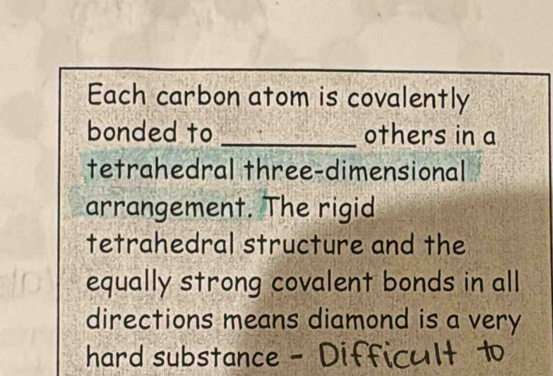 Each carbon atom is covalently 
bonded to _others in a 
tetrahedral three-dimensional 
arrangement. The rigid 
tetrahedral structure and the 
equally strong covalent bonds in all 
directions means diamond is a very 
hard substance - Difficult 1