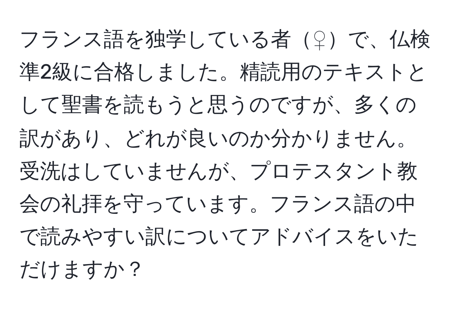 フランス語を独学している者♀で、仏検準2級に合格しました。精読用のテキストとして聖書を読もうと思うのですが、多くの訳があり、どれが良いのか分かりません。受洗はしていませんが、プロテスタント教会の礼拝を守っています。フランス語の中で読みやすい訳についてアドバイスをいただけますか？