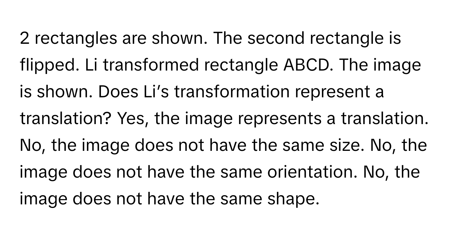 rectangles are shown. The second rectangle is flipped. Li transformed rectangle ABCD. The image is shown. Does Li’s transformation represent a translation? Yes, the image represents a translation. No, the image does not have the same size. No, the image does not have the same orientation. No, the image does not have the same shape.