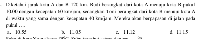 Diketahui jarak kota A dan B 120 km. Budi berangkat dari kota A menuju kota B pukul
10.00 dengan kecepatan 60 km/jam, sedangkan Toni berangkat dari kota B menuju kota A
di waktu yang sama dengan kecepatan 40 km/jam. Mereka akan berpapasan di jalan pada
pukul ……
a. 10.55 b. 11.05 c. 11.12 d. 11.15
0t