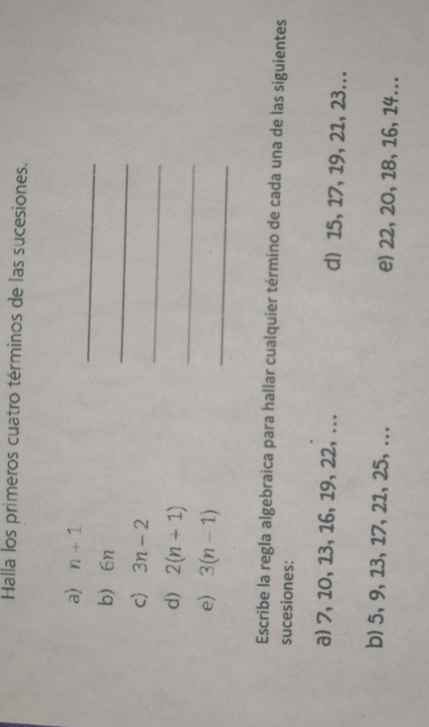 Halla los primeros cuatro términos de las sucesiones. 
_ 
a) n+1
_ 
b 6n
_ 
c) 3n-2
_ 
d) 2(n+1)
e) 3(n-1)
_ 
Escribe la regla algebraica para hallar cualquier término de cada una de las siguientes 
sucesiones: 
a) 7, 10, 13, 16, 19, 22, ... d) 15, 17, 19, 21, 23... 
b) 5, 9, 13, 17, 21, 25, ... e) 22, 20, 18, 16, 14...