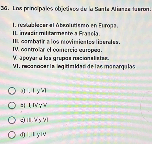 Los principales objetivos de la Santa Alianza fueron:
I. restablecer el Absolutismo en Europa.
II. invadir militarmente a Francia.
III. combatir a los movimientos liberales.
IV. controlar el comercio europeo.
V. apoyar a los grupos nacionalistas.
VI. reconocer la legitimidad de las monarquías.
a) I, III y VI
b) II, IV y V
c) III, V y VI
d) I, Ⅲ yI