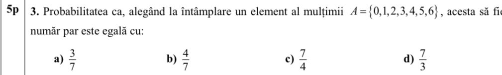 5p 3. Probabilitatea ca, alegând la întâmplare un element al mulțimii A= 0,1,2,3,4,5,6 , acesta să fi
număr par este egală cu:
a)  3/7   4/7   7/4   7/3 
b)
c)
d)