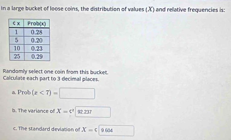 In a large bucket of loose coins, the distribution of values (X) and relative frequencies is: 
Randomly select one coin from this bucket. 
Calculate each part to 3 decimal places. 
a. Prob (x<7)= 1 
b. The variance of X=c^2 92 237
c. The standard deviation of X=c 9.604