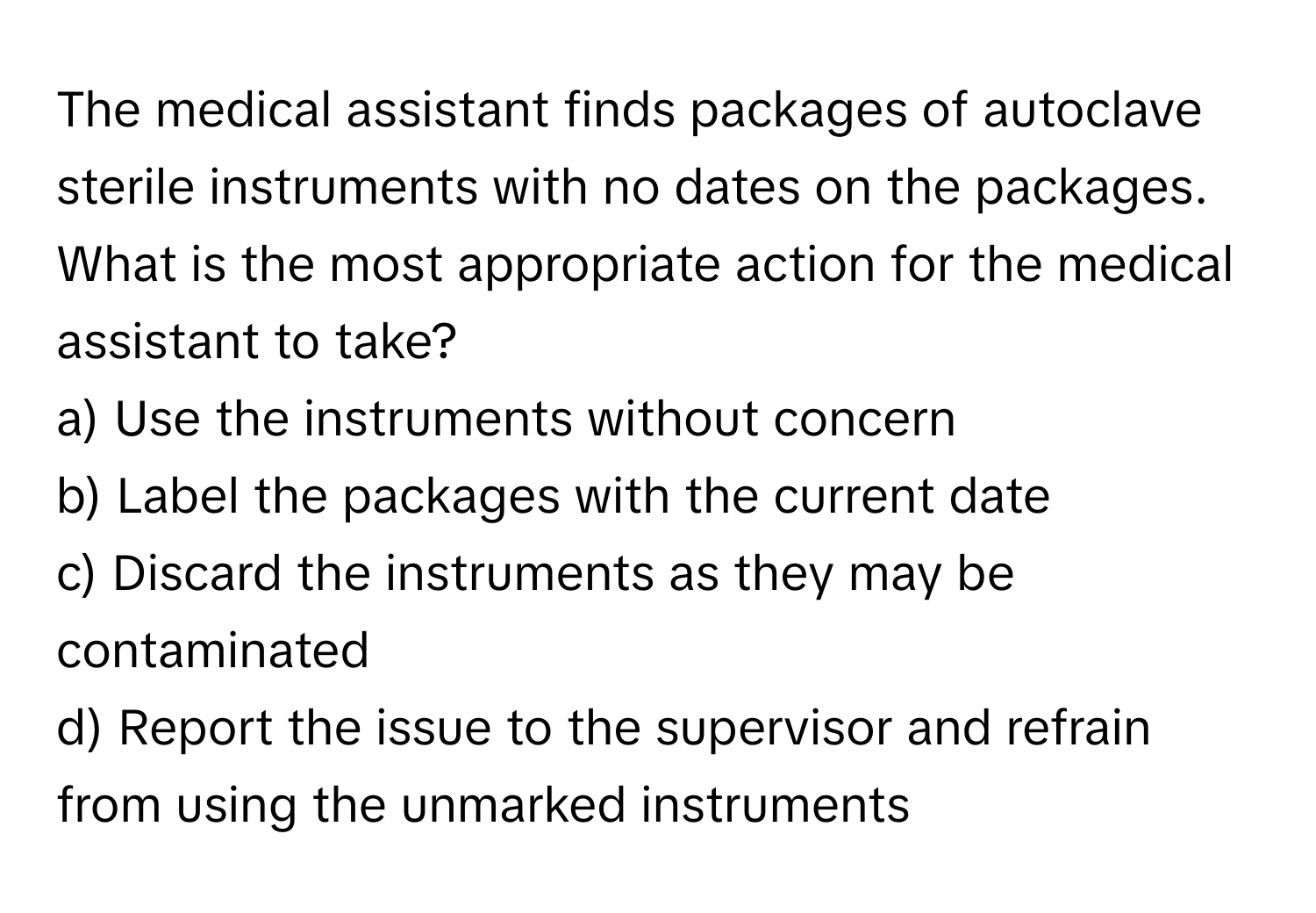 The medical assistant finds packages of autoclave sterile instruments with no dates on the packages. What is the most appropriate action for the medical assistant to take?

a) Use the instruments without concern 
b) Label the packages with the current date 
c) Discard the instruments as they may be contaminated 
d) Report the issue to the supervisor and refrain from using the unmarked instruments