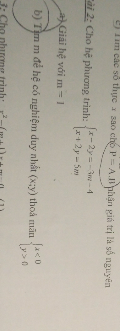Tim các số thực x sao cho P=A.B nhận giá trị là số nguyên 
2ài 2: Cho hệ phương trình: beginarrayl x-2y=-3m-4 x+2y=5mendarray.
a) Giải hệ với m=1
b) Tìm m để hệ có nghiệm duy nhất (x;y) thoả mãn beginarrayl x<0 y>0endarray.
3: Cho nhượng trình: x^2-(m+1)x+m-0 (1)