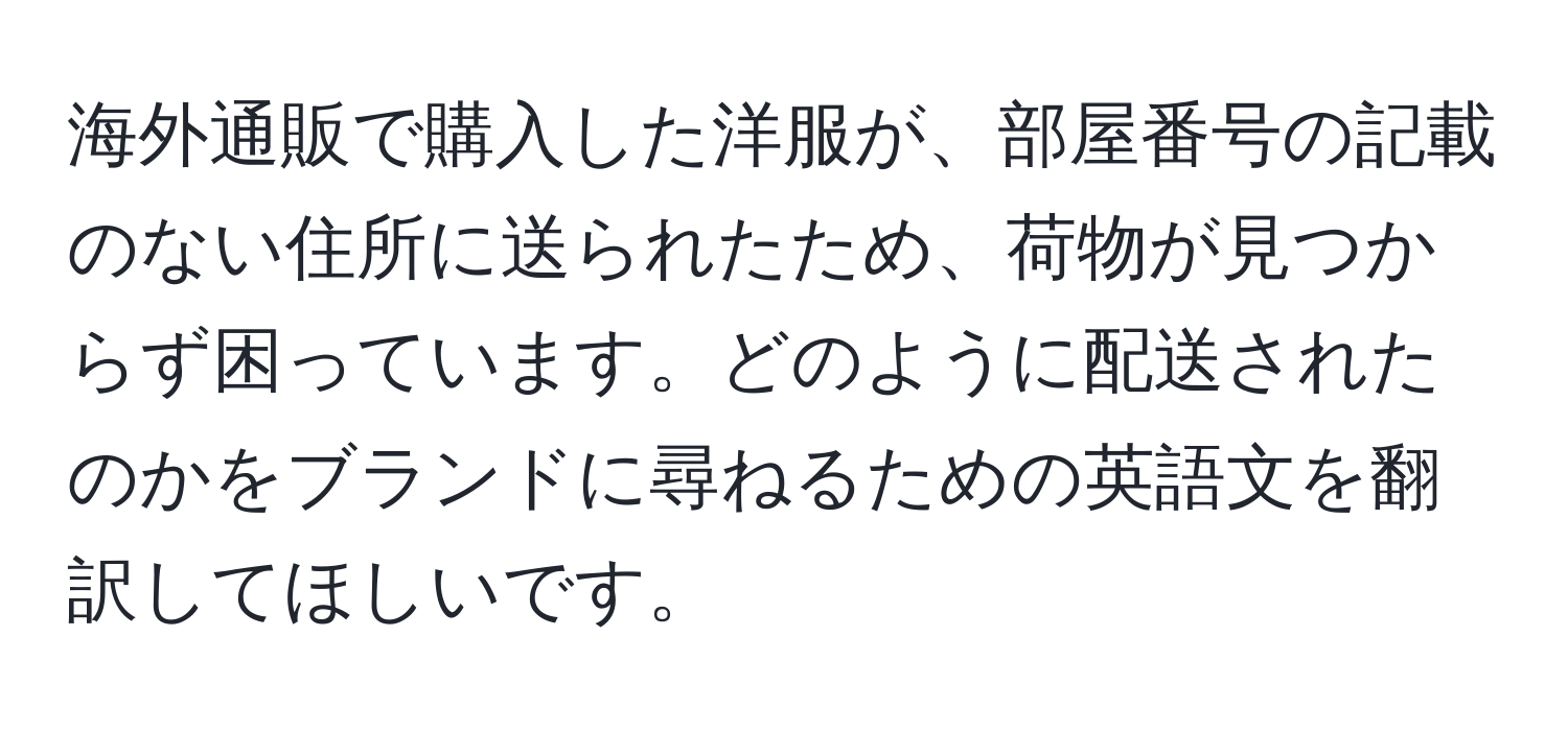 海外通販で購入した洋服が、部屋番号の記載のない住所に送られたため、荷物が見つからず困っています。どのように配送されたのかをブランドに尋ねるための英語文を翻訳してほしいです。