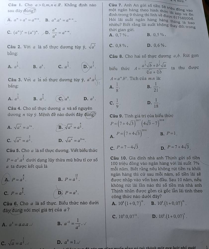 Cho a>0,m,n∈ R. Khẳng định nào Câu 7. Anh An gửi số tiền 58 triệu đồng vào
sau đây ding?
nột ngân hàng theo hình thức lải kếp và ơn
định trong 9 tháng thì lĩnh về được 61758000đ.
A. a^m+a^n=a^(m+n). B. a^m.a^n=a^(m-n).. Hỏi lãi suất ngân hàng hàng tháng là bao
nhiêu? Biết rằng lãi suất không thay đối trong
thời gian gửi.
C. (a^m)^n=(a^n)^m. D.  a^m/a^n =a^(n-m). B. 0,5 % .
A. 0,7 % .
Câu 2. Với a là số thực dương tùy ý, sqrt(a^3) C. 0,8 % . D. 0,6 %.
bằng:
Câu 8. Cho hai số thực dương a,b. Rút gọn
A. a^(frac 1)6. B. a^6. C. a^(frac 3)2. D. )a^(frac 2)3. biểu thức A=frac a^(frac 1)3sqrt(b)+b^(frac 1)3sqrt(a)sqrt[6](a)+sqrt[6](b) ta thu được
Câu 3. Với a là số thực dương tùy ý, a^4· a^(frac 1)2 A=a^m.b^n , Tích của m.n là:
bẳng: A.  1/8 . B.  1/21 .
A. a^(frac 7)2. B. a^(frac 9)2. C. a^8. D. a^2.  1/9 . D.  1/18 .
C.
Câu 4. Cho số thực dương a và số nguyên
dương n tùy ý. Mệnh đề nào dưới đây đúng? Cầu 9. Tính giá trị của biểu thức
A. sqrt(a^n)=a^(2n). B. sqrt(a^n)=a^(frac n)2.
P=(7+4sqrt(3))^2017(4sqrt(3)-7)^2016
C. sqrt(a^n)=a^(frac 2)n. D. sqrt(a^n)=a^(2+n). A. P=(7+4sqrt(3))^2016 B. P=1.
Câu 5. Cho # là số thực dương. Viết biểu thức C. P=7-4sqrt(3) D. P=7+4sqrt(3).
P=a^2· a^(frac 2)5 dưới dạng lũy thừa mũ hữu tỉ cơ số Câu 10. Gia đình nhà anh Thịnh gửi số tiền
100 triệu đồng vào ngân hàng với lãi suất 7%
a ta được kết quả là
mỗi năm. Biết rằng nếu không rút tiền ra khỏi
ngân hàng thì cứ sau mỗi năm, số tiền lãi sẽ
B.
A. P=a^(frac 4)5. P=a^(frac 12)5. được nhập vào vốn ban đầu. Sau 10 năm, nếu
không rút lãi lần nào thì số tiền mà nhà anh
C. P=a^(frac 8)5.
D. P=a^5. Thịnh nhận được gồm cả gốc lẫn lãi tính theo
công thức nào dưới đây?
Câu 6. Cho a là số thực. Biểu thức nào dưới A. 10^8(1+0,7)^10. B. 10^8.(1+0.07)^10.
đây đúng với mọi giá trị của  ?
C. 10^8.0,07^(10). D. 10^8.(1+0.07)^9.
A. a^3=a.a.a B. a^(-2)= 1/a^2 · sqrt()
C. sqrt(a)=a^(frac 1)2
D. a^0=1.sqrt()
n g  nó  trở thành một quy luật phố quát