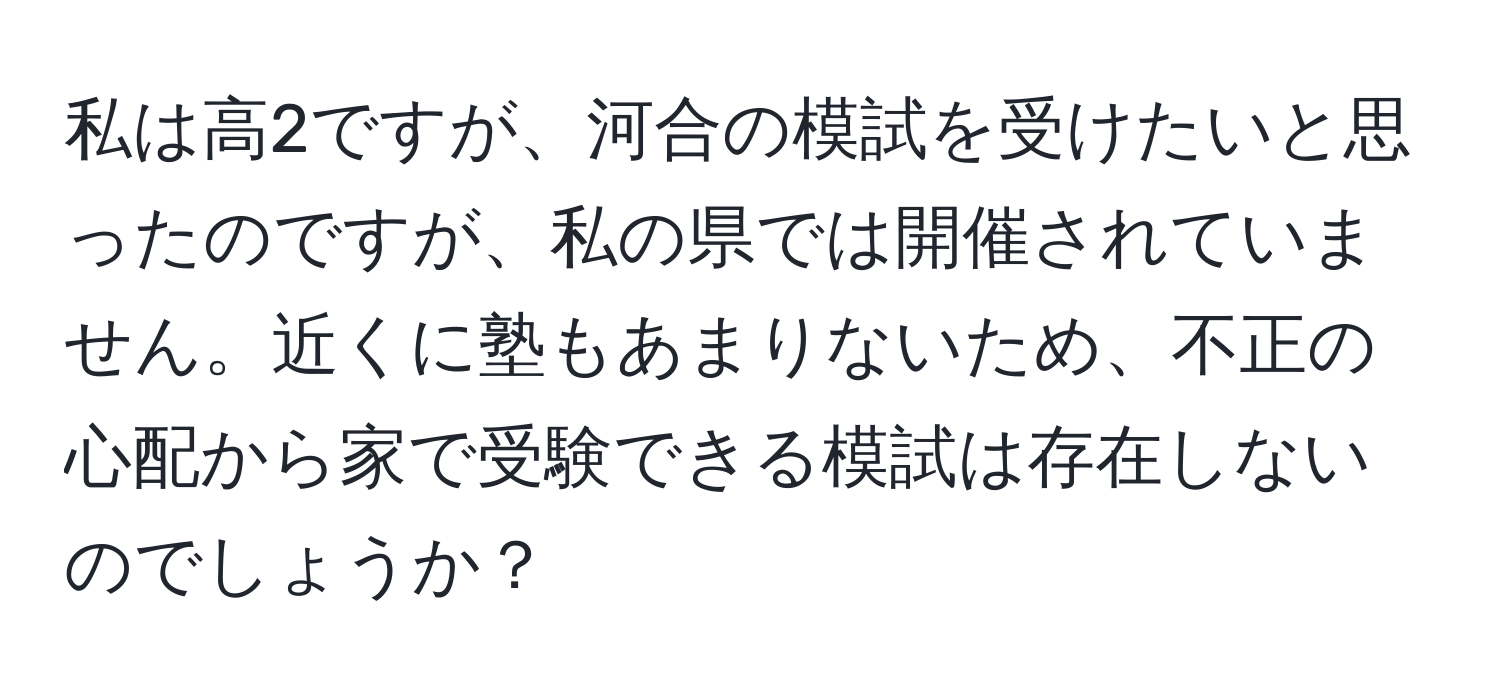 私は高2ですが、河合の模試を受けたいと思ったのですが、私の県では開催されていません。近くに塾もあまりないため、不正の心配から家で受験できる模試は存在しないのでしょうか？