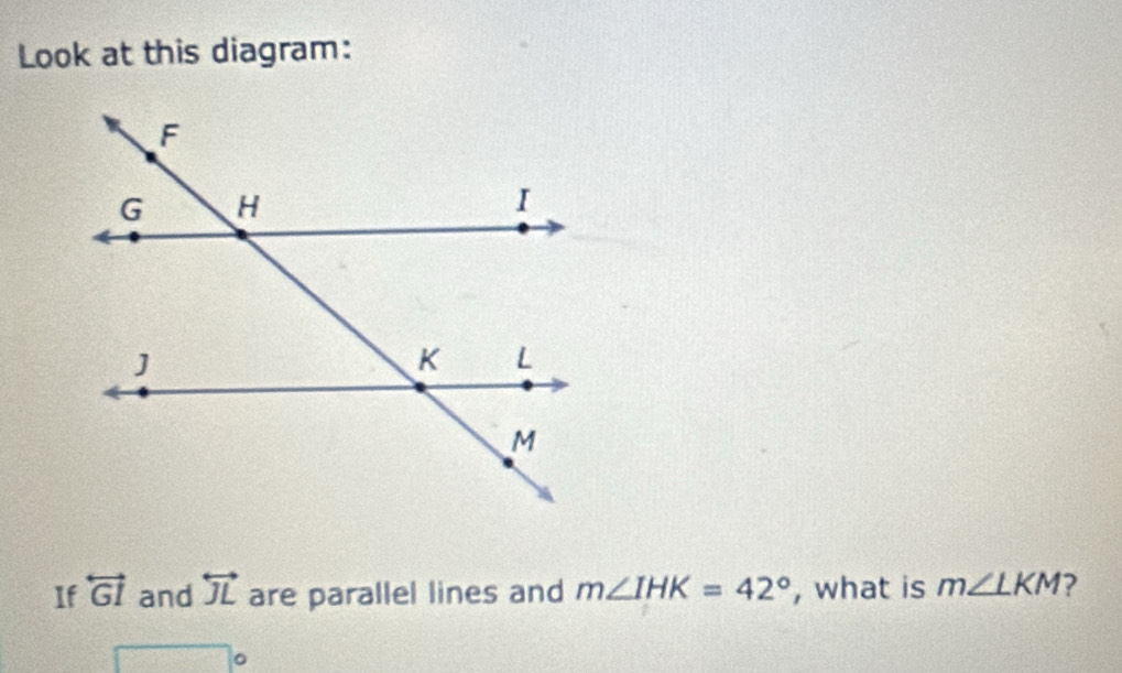 Look at this diagram: 
If overleftrightarrow GI and overleftrightarrow JL are parallel lines and m∠ IHK=42° , what is m∠ LKM 2 
overline  □ c