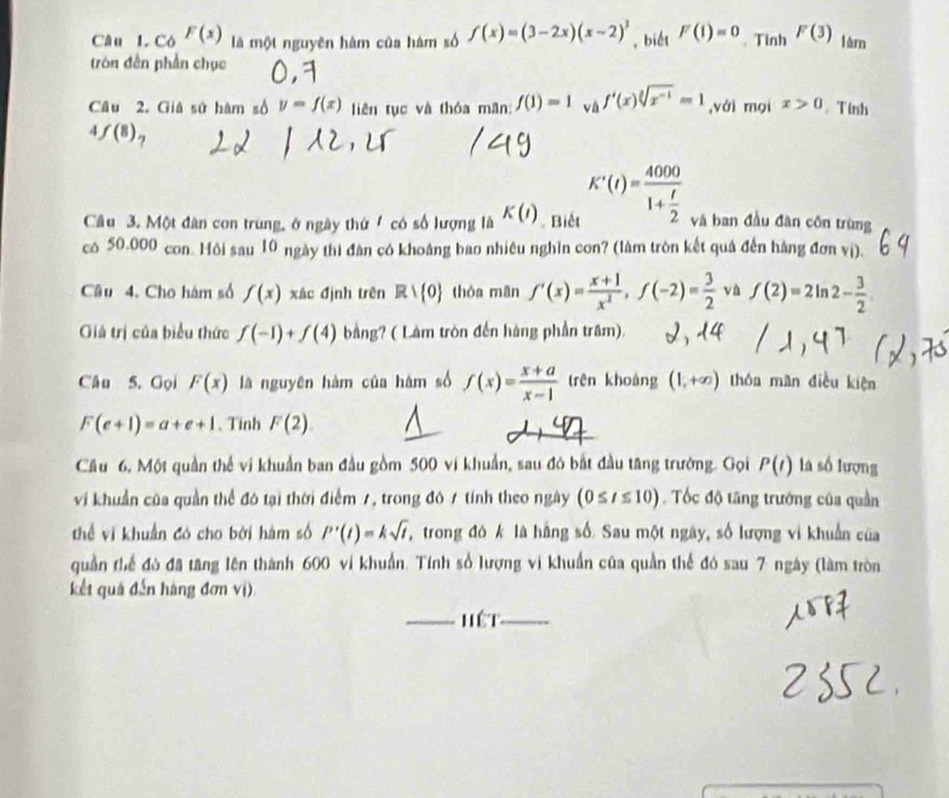 Có F(x) là một nguyên hàm của hám số f(x)=(3-2x)(x-2)^2 , biết F(I)=0. Tinh F(3) làn
tròn đến phần chục
Câu 2. Giá sử hàm số y=f(x) liên tục và thóa mãn: f(1)=1 và f'(x)sqrt[3](x^(-1))=1 ,vái mọi x>0. Tính
4 f(8)
Câu 3. Một dân con trung, ở ngày thứ / có số lượng là K(I) Biết K'(t)=frac 40001+ t/2  và ban đầu đàn côn trùng
có 50.000 con. Hồi sau 10 ngày thi đàn có khoảng bao nhiêu nghìn con? (làm tròn kết quả đến hàng đơn vị).
Câu 4. Cho hám số f(x) xác định trên Rvee  0 thòa mān f'(x)= (x+1)/x^2 ,f(-2)= 3/2  và f(2)=2ln 2- 3/2 
Giá trị của biểu thức f(-1)+f(4) bằng? ( Lâm tròn đến hàng phần trăm).
Câu 5. Gọi F(x) là nguyên hàm của hám số f(x)= (x+a)/x-1  trên khoàng (1,+∈fty ) thóu man điều kiện
F(e+1)=a+e+1 、 Tinh F(2)
Cău 6, Một quần thể vi khuẩn ban đầu gồm 500 vi khuẩn, sau đó bắt đầu tăng trường. Gọi P(t) là số lượng
vi khuẩn của quần thể đó tại thời điểm 1, trong đô 1 tính theo ngày (0≤ t≤ 10) Tốc độ tăng trưởng của quần
thể vi khuẩn có cho bởi hàm số P'(t)=ksqrt(t) trong đó k là hãng số Sau một ngày, số lượng vi khuẩn của
quần thể đô đã tăng lên thành 600 ví khuẩn. Tính số lượng vi khuẩn của quần thể đó sau 7 ngày (làm tròn
kết quả đến hàng đơn vị)
_hết_