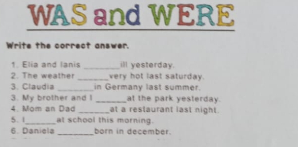 WAS and WERE 
Write the correct answer. 
1. Elia and lanis _ill yesterday. 
2. The weather _very hot last saturday. 
3. Claudia _in Germany last summer. 
3. My brother and I _at the park yesterday. 
4. Mom an Dad _at a restaurant last night. 
5. 1_ at school this morning. 
6. Daniela _born in december.