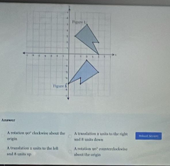 Answer
A rotation 90° clockwise about the A translation 2 units to the right Miland Anonwe
origin and 8 units down
A translation 2 units to the left A rotation 90° counterclockwie
and 8 units up about the origin