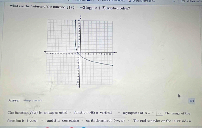 Choro: El famoso h All Bookmarks 
What are the features of the function f(x)=-2log _3(x+2) graphed below? 
Answer Attlempt 2 out of 2 
5 
The function f(x) is an exponential √ function with a vertical √ asymptote of x= -2. The range of the 
function is (-2,∈fty ) , and it is decreasing on its domain of (-∈fty ,∈fty ). The end behavior on the LEFT side is