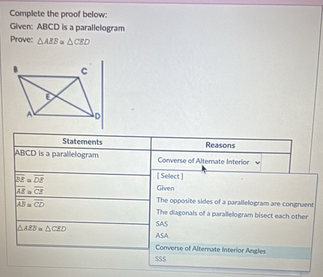 Complete the proof below:
Given: ABCD is a parallelogram
Prove: △ AEB≌ △ CED
Statements Reasons
ABCD is a parallelogram
Converse of Alternate Interior
|overline BE≌ overline DE
[ Select ]
overline AE≌ overline CE
Given
overline AB≌ overline CD
The opposite sides of a parallelogram are congruent
The diagonals of a parallelogram bisect each other
△ AEB≌ △ CED
SAS
ASA
Converse of Alternate Interior Angles
SSS