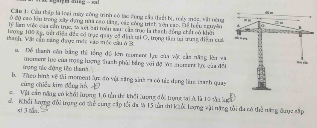 le nghệm đùng - sai
Cầu 1: Cầu tháp là loại máy công trình có tác dụng cầu thiết bị, máy móc, vật nặng 
ở độ cao lớn trong xây dựng nhà cao tầng, các công trình trên cao. Để hiểu nguyên 
lý làm việc của cần trục, ta xét bài toán sau: cần trục là thanh đồng chất có khối
lượng 100 kg, tiết diện đều có trục quay cố định tại O, trọng tâm tại trung điểm cuả 
thanh. Vật cần nâng được móc vào móc cầu ở B.
a. Để thanh cân bằng thì tổng độ lớn moment lực của vật cần nâng lên và
moment lực của trọng lượng thanh phải bằng với độ lớn moment lực của đối
trọng tác động lên thanh.
b. Theo hình vẽ thì moment lực do vật nặng sinh ra có tác dụng làm thanh quay
cùng chiều kim đồng hồ.
c. Vật cần nâng có khối lượng 1, 6 tấn thì khối lượng đối trọng tại A là 10 tấn kg.
d. Khối lượng đối trọng có thể cung cấp tối đa là 15 tấn thì khối lượng vật nặng tối đa có thể nâng được sấp
si 3 tấn.