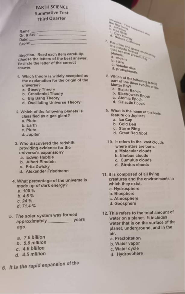 EARTH SCIENCE
Summative Test
Third Quarter
_universe. This happened  wh
the Đig Bano s tnfatior b. Red Shif c. Dark Energ
Name:
Gr. & Sec._
Date:_
d   Mebuts C otle ps
Score:_
7. Particles and gases accre
the nebula formed 
that became present day 
Direction. Read each item carefully. planets.
Choose the letters of the best answer.
a. moons
Encircle the letter of the correct
b. stars c. nebular disc
answer.
d. protoplanet/s
1. Which theory is widely accepted as 8. Which of the following is NO?
the explanation for the origin of the part of the three epochs of the
universe? Matter Era?
a. Steady Theory
a. Stellar Epoch
b. Creationist Theory
b. Electroweak Epoch
c. Big Bang Theory c. Atomic Epoch
d. Oscillating Universe Theory
d. Galactic Epoch
2. Which of the following planets is 9. What is the name of the ionic
classified as a gas giant?
feature on Jupiter?
a. Pluto a. Ice Cap
b. Earth b. Gold Belt
c. Storm Ring
c. Pluto d. Great Red Spot
d. Jupiter
3. Who discovered the redshift. 10. It refers to the vast clouds
where stars are born.
providing evidence for the a. Molecular clouds
universe's expansion? b. Nimbus clouds
a. Edwin Hubble
b. Albert Einstein c. Cumulus clouds
c. Fritz Zwicky d. Stratus clouds
d. Alexander Friedmann
11. It is composed of all living
4. What percentage of the universe is creatures and the environments in
made up of dark energy? which they exist.
a. 100 % a. Hydrosphere
b. 4.6 % b. Biosphere
c. 24 % c. Atmosphere
d. 71.4 % d. Geosphere
5. The solar system was formed 12. This refers to the total amount of
approximately _years water on a planet. It includes
ago. water that is on the surface of the
planet, underground, and in the
air.
a. 7.6 billion
b. 5.6 million a. Precipitation
b. Water vapor
c. 4.6 billion c. Water cycle
d. 4.5 million d. Hydrosphere
6. It is the rapid expansion of the