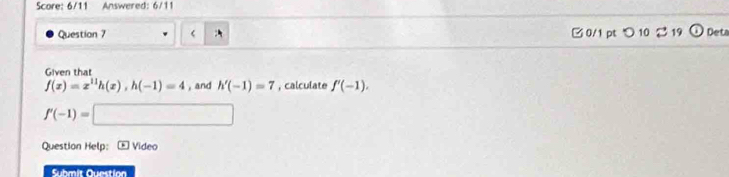 Score: 6/11 Answered: 6/11 
Question 7
f(x)=x^(11)h(x), h(-1)=4 , and h'(-1)=7 , calculate f'(-1).
f'(-1)=□
Question Help:- Video 
Submit Question