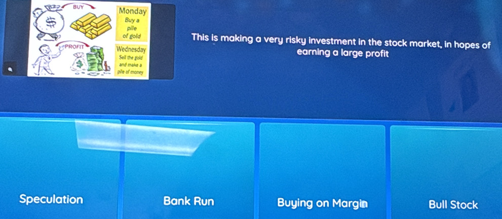 BUY Monday
Buy a
pile
of gold This is making a very risky investment in the stock market, in hopes of
PROFIT Wednesday earning a large profit
Sell the gold
and make a
pile of money
Speculation Bank Run Buying on Margin Bull Stock